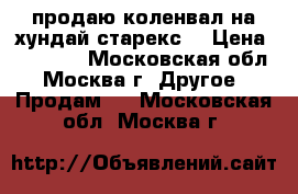 продаю коленвал на хундай старекс  › Цена ­ 15 000 - Московская обл., Москва г. Другое » Продам   . Московская обл.,Москва г.